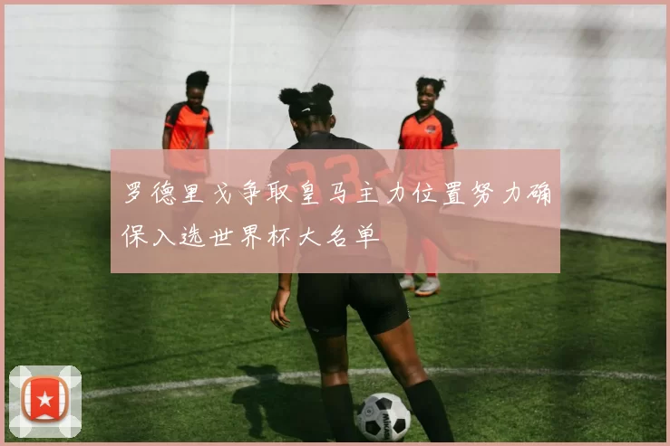 罗德里戈争取皇马主力位置努力确保入选世界杯大名单