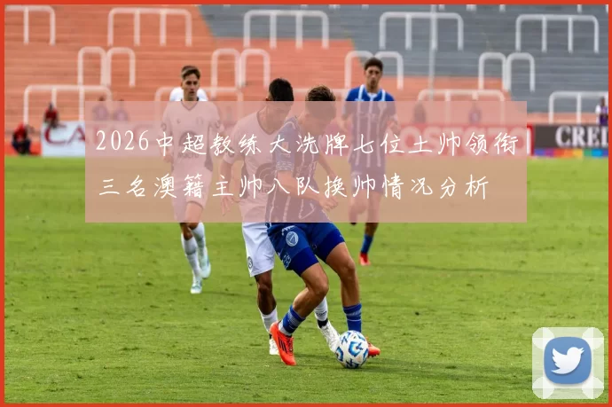 2026中超教练大洗牌七位土帅领衔三名澳籍主帅八队换帅情况分析