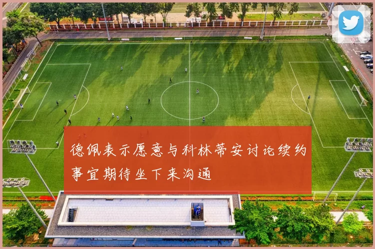 德佩表示愿意与科林蒂安讨论续约事宜期待坐下来沟通
