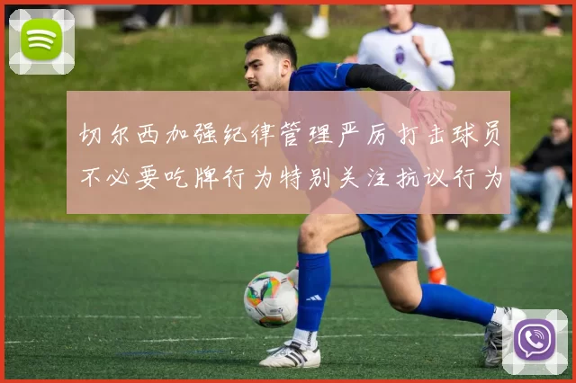 切尔西加强纪律管理严厉打击球员不必要吃牌行为特别关注抗议行为