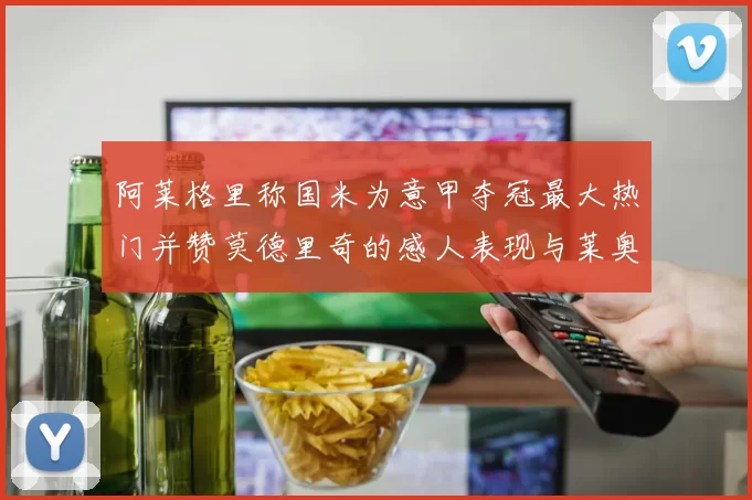 阿莱格里称国米为意甲夺冠最大热门并赞莫德里奇的感人表现与莱奥的务实转变