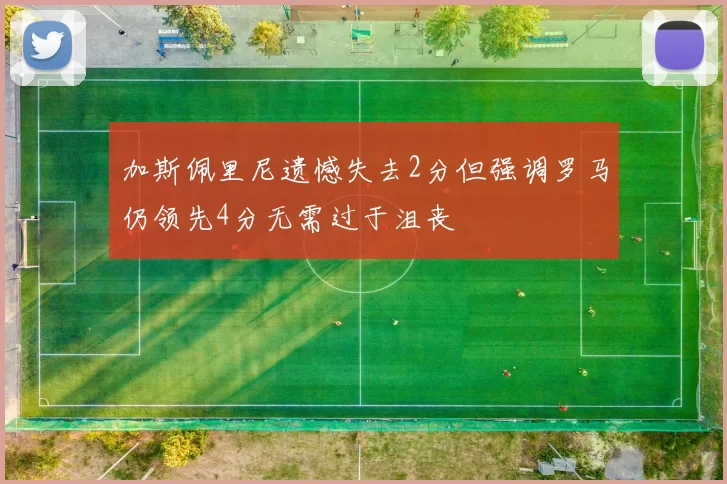 加斯佩里尼遗憾失去2分但强调罗马仍领先4分无需过于沮丧