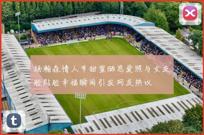 杨瀚森情人节甜蜜晒恩爱照与女友脸贴脸幸福瞬间引发网友热议