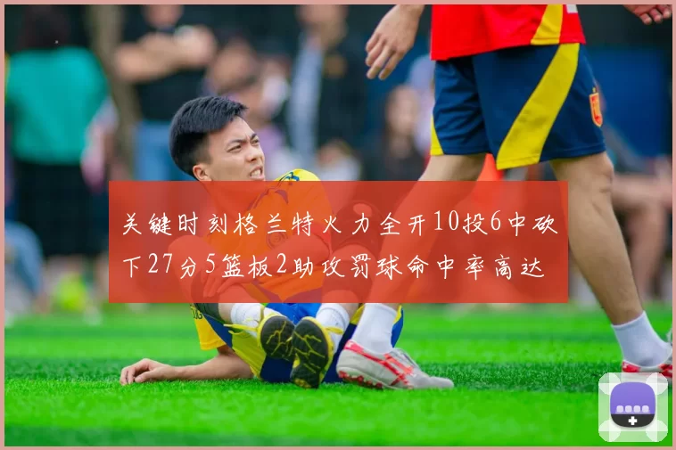 关键时刻格兰特火力全开10投6中砍下27分5篮板2助攻罚球命中率高达857
