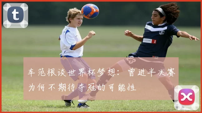 车范根谈世界杯梦想：曾进半决赛为何不期待夺冠的可能性