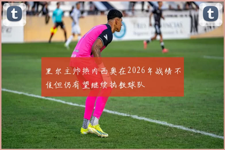 里尔主帅热内西奥在2026年战绩不佳但仍有望继续执教球队
